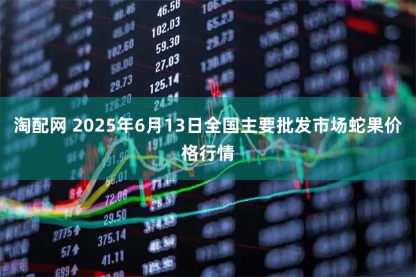 淘配网 2025年6月13日全国主要批发市场蛇果价格行情