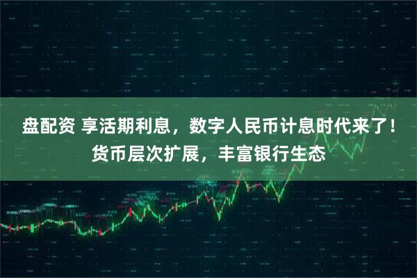 盘配资 享活期利息，数字人民币计息时代来了！货币层次扩展，丰富银行生态