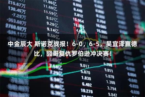 中金辰大 斯诺克战报！6-0，6-5，吴宜泽赢德比，囧哥复仇罗伯逊冲决赛！