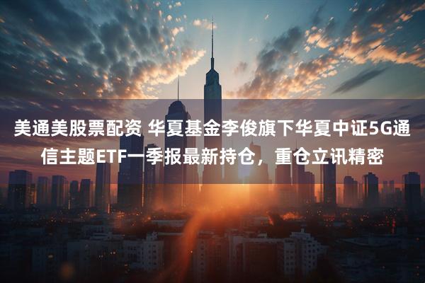 美通美股票配资 华夏基金李俊旗下华夏中证5G通信主题ETF一季报最新持仓，重仓立讯精密