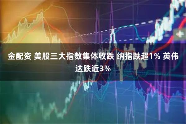 金配资 美股三大指数集体收跌 纳指跌超1% 英伟达跌近3%