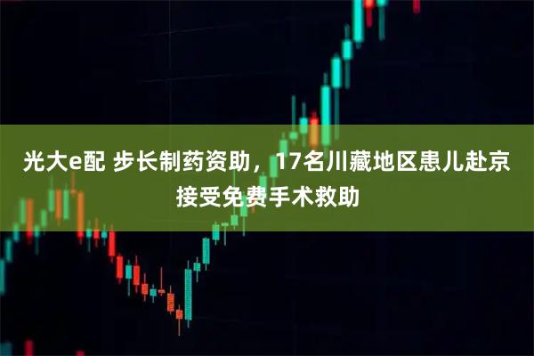 光大e配 步长制药资助，17名川藏地区患儿赴京接受免费手术救助