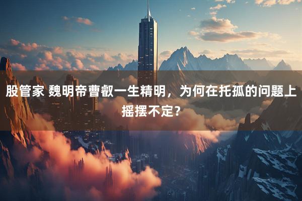 股管家 魏明帝曹叡一生精明,为何在托孤的问题上摇摆不定?