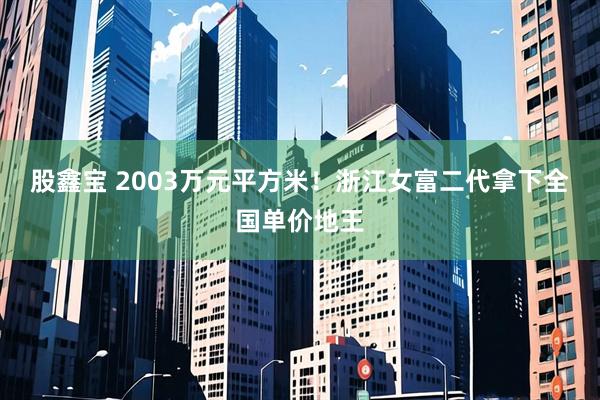 股鑫宝 2003万元平方米！浙江女富二代拿下全国单价地王