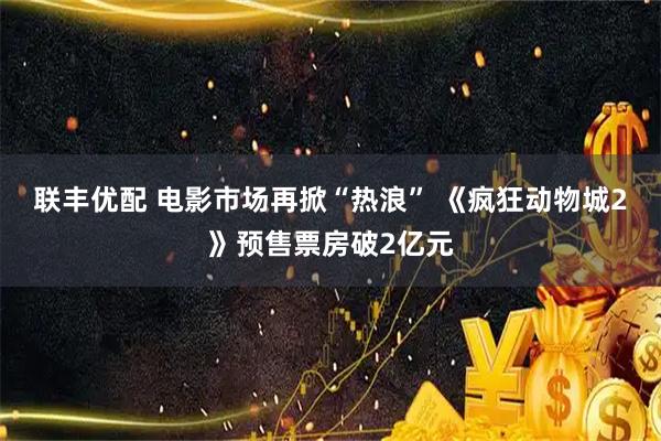 联丰优配 电影市场再掀“热浪” 《疯狂动物城2》预售票房破2亿元