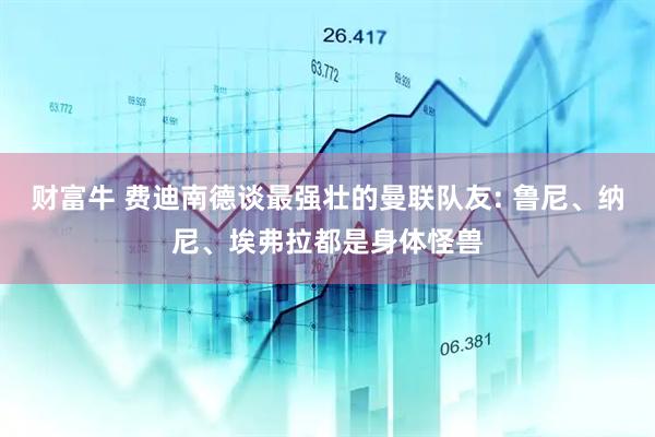 财富牛 费迪南德谈最强壮的曼联队友: 鲁尼、纳尼、埃弗拉都是身体怪兽